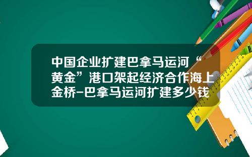 中国企业扩建巴拿马运河“黄金”港口架起经济合作海上金桥-巴拿马运河扩建多少钱