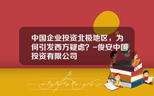 中国企业投资北极地区，为何引发西方疑虑？-俊安中国投资有限公司