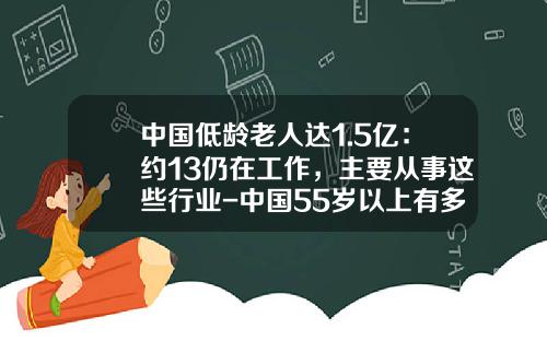 中国低龄老人达1.5亿：约13仍在工作，主要从事这些行业-中国55岁以上有多少人