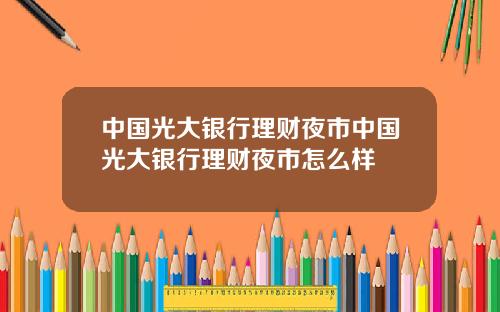 中国光大银行理财夜市中国光大银行理财夜市怎么样