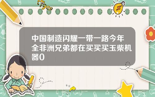 中国制造闪耀一带一路今年全非洲兄弟都在买买买玉柴机器0