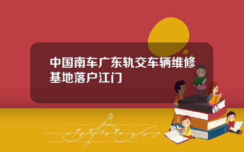 中国南车广东轨交车辆维修基地落户江门