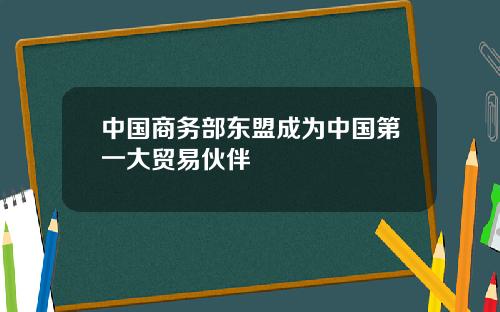 中国商务部东盟成为中国第一大贸易伙伴
