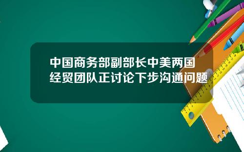 中国商务部副部长中美两国经贸团队正讨论下步沟通问题