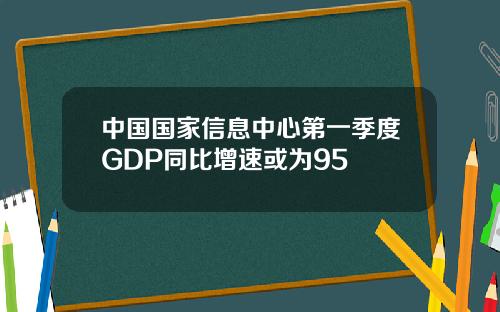 中国国家信息中心第一季度GDP同比增速或为95