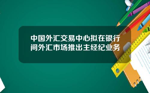 中国外汇交易中心拟在银行间外汇市场推出主经纪业务