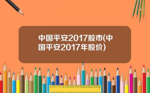 中国平安2017股市(中国平安2017年股价)