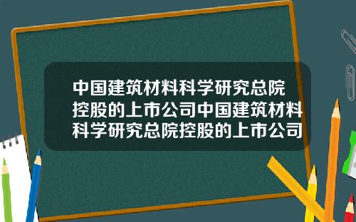 中国建筑材料科学研究总院控股的上市公司中国建筑材料科学研究总院控股的上市公司是