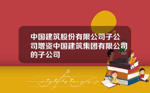 中国建筑股份有限公司子公司增资中国建筑集团有限公司的子公司