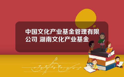 中国文化产业基金管理有限公司 湖南文化产业基金