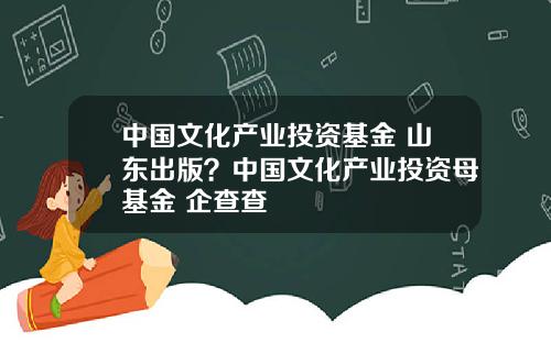 中国文化产业投资基金 山东出版？中国文化产业投资母基金 企查查