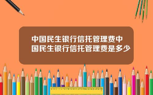 中国民生银行信托管理费中国民生银行信托管理费是多少