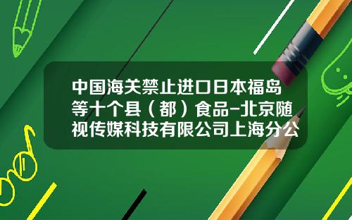 中国海关禁止进口日本福岛等十个县（都）食品-北京随视传媒科技有限公司上海分公司