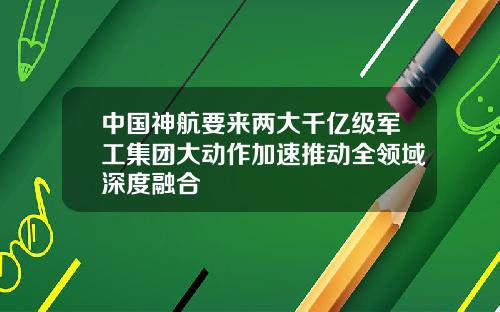 中国神航要来两大千亿级军工集团大动作加速推动全领域深度融合