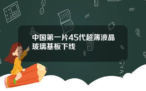中国第一片45代超薄液晶玻璃基板下线