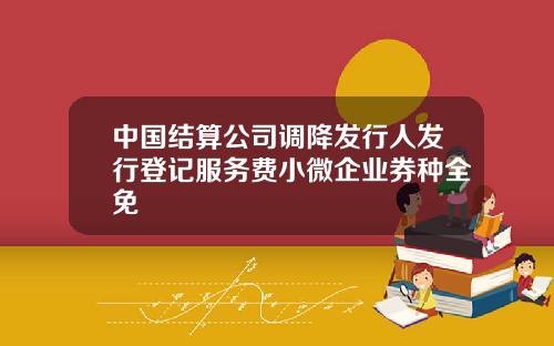 中国结算公司调降发行人发行登记服务费小微企业券种全免