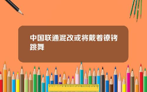 中国联通混改或将戴着镣铐跳舞