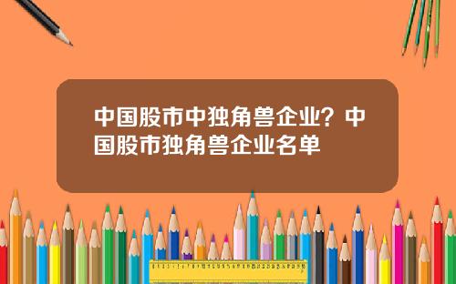 中国股市中独角兽企业？中国股市独角兽企业名单
