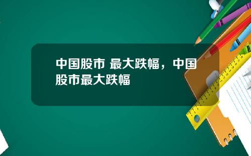 中国股市 最大跌幅，中国股市最大跌幅