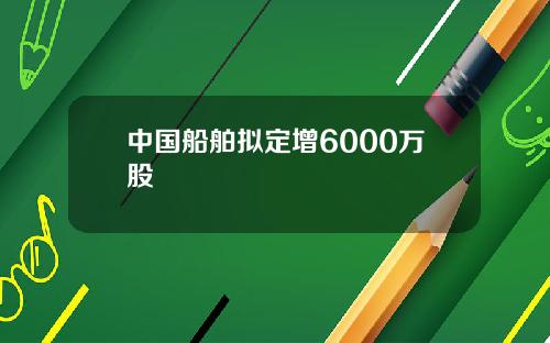 中国船舶拟定增6000万股