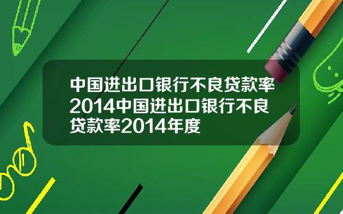 中国进出口银行不良贷款率2014中国进出口银行不良贷款率2014年度
