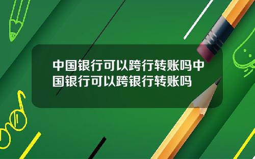 中国银行可以跨行转账吗中国银行可以跨银行转账吗