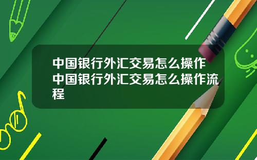 中国银行外汇交易怎么操作中国银行外汇交易怎么操作流程
