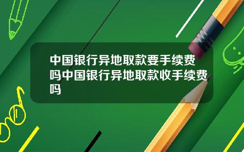 中国银行异地取款要手续费吗中国银行异地取款收手续费吗