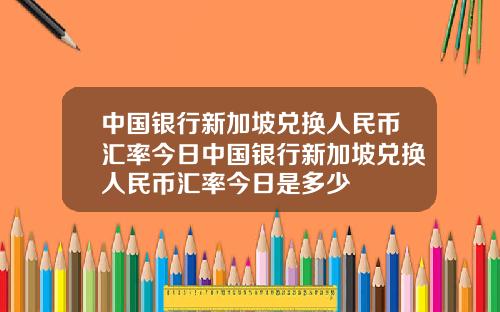 中国银行新加坡兑换人民币汇率今日中国银行新加坡兑换人民币汇率今日是多少