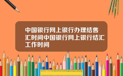 中国银行网上银行办理结售汇时间中国银行网上银行结汇工作时间