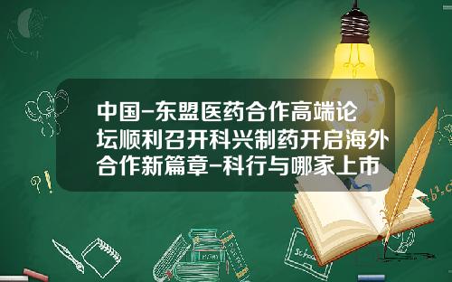 中国-东盟医药合作高端论坛顺利召开科兴制药开启海外合作新篇章-科行与哪家上市公司合并