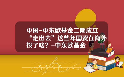中国-中东欧基金二期成立“走出去”这些年国资在海外投了啥？-中东欧基金