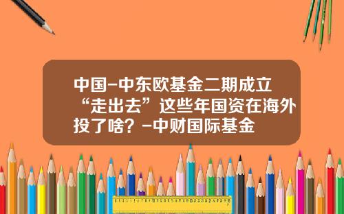 中国-中东欧基金二期成立“走出去”这些年国资在海外投了啥？-中财国际基金