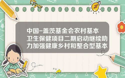 中国-盖茨基金会农村基本卫生保健项目二期启动继续助力加强健康乡村和整合型基本卫生保健体系建设-比尔盖茨基金会