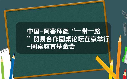 中国-阿塞拜疆“一带一路”贸易合作圆桌论坛在京举行-圆桌教育基金会