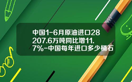 中国1-6月原油进口28207.6万吨同比增11.7%-中国每年进口多少桶石油