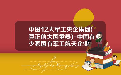 中国12大军工央企集团(真正的大国重器)-中国有多少家国有军工航天企业