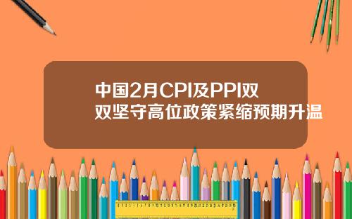 中国2月CPI及PPI双双坚守高位政策紧缩预期升温