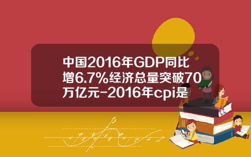 中国2016年GDP同比增6.7%经济总量突破70万亿元-2016年cpi是多少