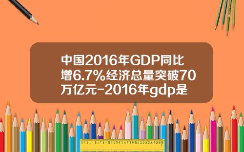 中国2016年GDP同比增6.7%经济总量突破70万亿元-2016年gdp是多少