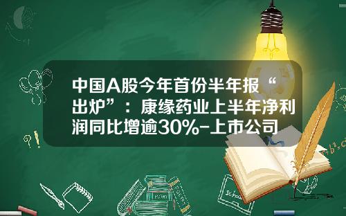 中国A股今年首份半年报“出炉”：康缘药业上半年净利润同比增逾30％-上市公司半年报时间