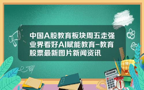 中国A股教育板块周五走强业界看好AI赋能教育-教育股票最新图片新闻资讯