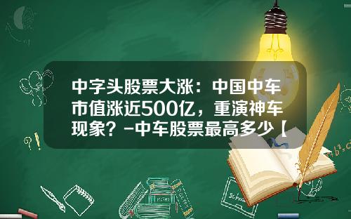 中字头股票大涨：中国中车市值涨近500亿，重演神车现象？-中车股票最高多少【新闻】