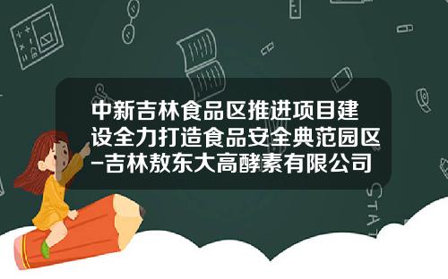 中新吉林食品区推进项目建设全力打造食品安全典范园区-吉林敖东大高酵素有限公司招聘