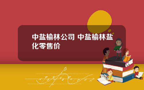 中盐榆林公司 中盐榆林盐化零售价 中盐榆林公司 中盐榆林盐化零售价