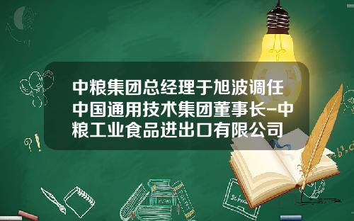 中粮集团总经理于旭波调任中国通用技术集团董事长-中粮工业食品进出口有限公司