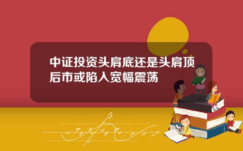 中证投资头肩底还是头肩顶后市或陷入宽幅震荡
