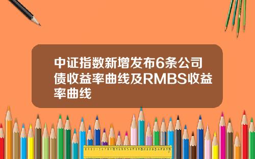 中证指数新增发布6条公司债收益率曲线及RMBS收益率曲线