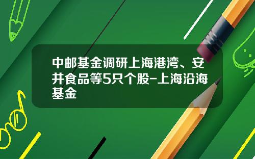 中邮基金调研上海港湾、安井食品等5只个股-上海沿海基金