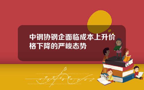 中钢协钢企面临成本上升价格下降的严峻态势
